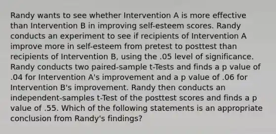 Randy wants to see whether Intervention A is more effective than Intervention B in improving self-esteem scores. Randy conducts an experiment to see if recipients of Intervention A improve more in self-esteem from pretest to posttest than recipients of Intervention B, using the .05 level of significance. Randy conducts two paired-sample t-Tests and finds a p value of .04 for Intervention A's improvement and a p value of .06 for Intervention B's improvement. Randy then conducts an independent-samples t-Test of the posttest scores and finds a p value of .55. Which of the following statements is an appropriate conclusion from Randy's findings?