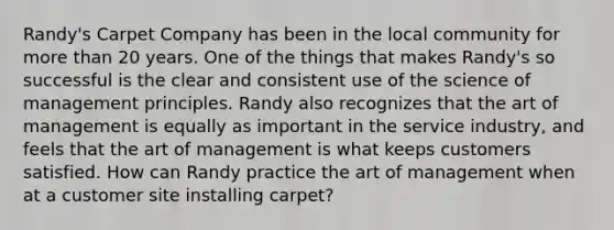 ​Randy's Carpet Company has been in the local community for more than 20 years. One of the things that makes​ Randy's so successful is the clear and consistent use of the science of management principles. Randy also recognizes that the art of management is equally as important in the service​ industry, and feels that the art of management is what keeps customers satisfied. How can Randy practice the art of management when at a customer site installing​ carpet?