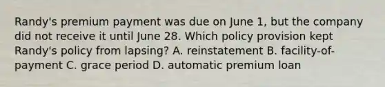 Randy's premium payment was due on June 1, but the company did not receive it until June 28. Which policy provision kept Randy's policy from lapsing? A. reinstatement B. facility-of-payment C. grace period D. automatic premium loan