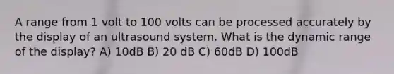 A range from 1 volt to 100 volts can be processed accurately by the display of an ultrasound system. What is the dynamic range of the display? A) 10dB B) 20 dB C) 60dB D) 100dB