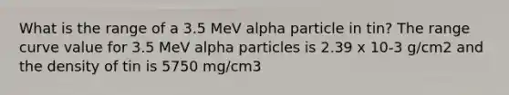 What is the range of a 3.5 MeV alpha particle in tin? The range curve value for 3.5 MeV alpha particles is 2.39 x 10-3 g/cm2 and the density of tin is 5750 mg/cm3