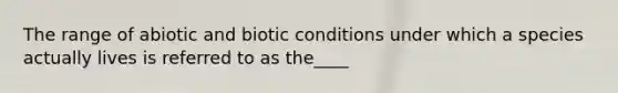 The range of abiotic and biotic conditions under which a species actually lives is referred to as the____