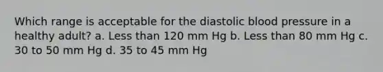 Which range is acceptable for the diastolic blood pressure in a healthy adult? a. Less than 120 mm Hg b. Less than 80 mm Hg c. 30 to 50 mm Hg d. 35 to 45 mm Hg