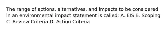 The range of actions, alternatives, and impacts to be considered in an environmental impact statement is called: A. EIS B. Scoping C. Review Criteria D. Action Criteria