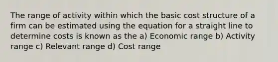 The range of activity within which the basic cost structure of a firm can be estimated using the equation for a straight line to determine costs is known as the a) Economic range b) Activity range c) Relevant range d) Cost range