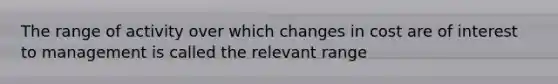 The range of activity over which changes in cost are of interest to management is called the relevant range