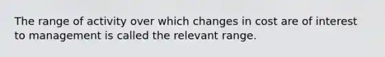 The range of activity over which changes in cost are of interest to management is called the relevant range.