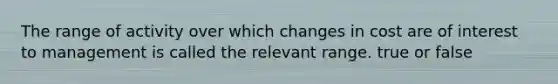 The range of activity over which changes in cost are of interest to management is called the relevant range. true or false