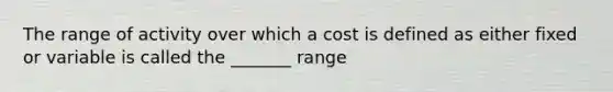 The range of activity over which a cost is defined as either fixed or variable is called the _______ range