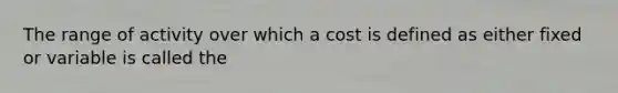 The range of activity over which a cost is defined as either fixed or variable is called the