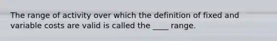 The range of activity over which the definition of fixed and variable costs are valid is called the ___​_ range.