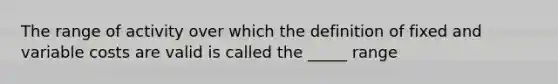 The range of activity over which the definition of fixed and variable costs are valid is called the _____ range