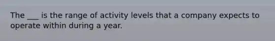 The ___ is the range of activity levels that a company expects to operate within during a year.