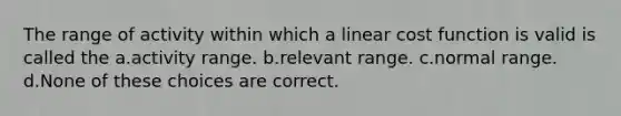 The range of activity within which a linear cost function is valid is called the a.activity range. b.relevant range. c.normal range. d.None of these choices are correct.