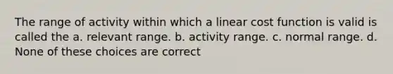 The range of activity within which a linear cost function is valid is called the a. relevant range. b. activity range. c. normal range. d. None of these choices are correct