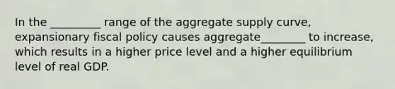 In the _________ range of the aggregate supply curve, expansionary fiscal policy causes aggregate________ to increase, which results in a higher price level and a higher equilibrium level of real GDP.