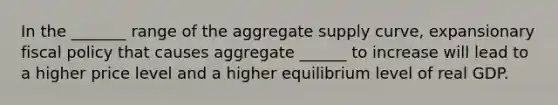 In the _______ range of the aggregate supply curve, expansionary fiscal policy that causes aggregate ______ to increase will lead to a higher price level and a higher equilibrium level of real GDP. ​