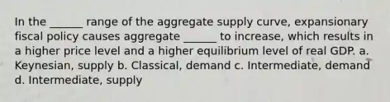 In the ______ range of the aggregate supply curve, expansionary fiscal policy causes aggregate ______ to increase, which results in a higher price level and a higher equilibrium level of real GDP. a. Keynesian, supply b. Classical, demand c. Intermediate, demand d. Intermediate, supply