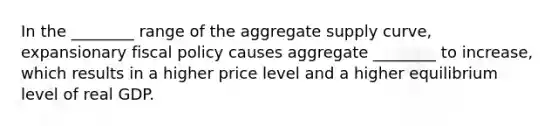 In the ________ range of the aggregate supply curve, expansionary fiscal policy causes aggregate ________ to increase, which results in a higher price level and a higher equilibrium level of real GDP.