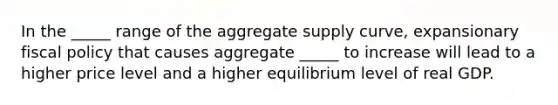 In the _____ range of the aggregate supply curve, expansionary fiscal policy that causes aggregate _____ to increase will lead to a higher price level and a higher equilibrium level of real GDP.