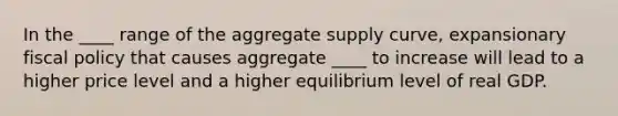 In the ____ range of the aggregate supply curve, expansionary fiscal policy that causes aggregate ____ to increase will lead to a higher price level and a higher equilibrium level of real GDP.