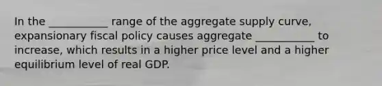 In the ___________ range of the aggregate supply curve, expansionary fiscal policy causes aggregate ___________ to increase, which results in a higher price level and a higher equilibrium level of real GDP.