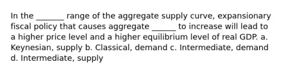 In the _______ range of the aggregate supply curve, expansionary <a href='https://www.questionai.com/knowledge/kPTgdbKdvz-fiscal-policy' class='anchor-knowledge'>fiscal policy</a> that causes aggregate ______ to increase will lead to a higher price level and a higher equilibrium level of real GDP. a. Keynesian, supply b. Classical, demand c. Intermediate, demand d. Intermediate, supply