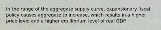 In the range of the aggregate supply curve, expansionary fiscal policy causes aggregate to increase, which results in a higher price level and a higher equilibrium level of real GDP.