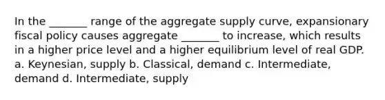 In the _______ range of the aggregate supply curve, expansionary fiscal policy causes aggregate _______ to increase, which results in a higher price level and a higher equilibrium level of real GDP. a. Keynesian, supply b. Classical, demand c. Intermediate, demand d. Intermediate, supply