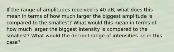 If the range of amplitudes received is 40 dB, what does this mean in terms of how much larger the biggest amplitude is compared to the smallest? What would this mean in terms of how much larger the biggest intensity is compared to the smallest? What would the decibel range of intensities be in this case?