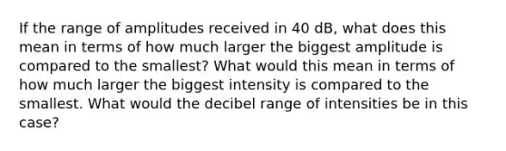 If the range of amplitudes received in 40 dB, what does this mean in terms of how much larger the biggest amplitude is compared to the smallest? What would this mean in terms of how much larger the biggest intensity is compared to the smallest. What would the decibel range of intensities be in this case?