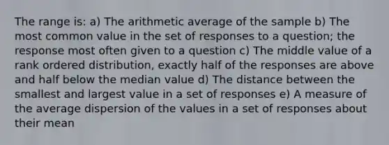 The range is: a) The arithmetic average of the sample b) The most common value in the set of responses to a question; the response most often given to a question c) The middle value of a rank ordered distribution, exactly half of the responses are above and half below the median value d) The distance between the smallest and largest value in a set of responses e) A measure of the average dispersion of the values in a set of responses about their mean