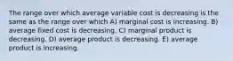 The range over which average variable cost is decreasing is the same as the range over which A) marginal cost is increasing. B) average fixed cost is decreasing. C) marginal product is decreasing. D) average product is decreasing. E) average product is increasing.