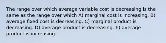 The range over which average variable cost is decreasing is the same as the range over which A) marginal cost is increasing. B) average fixed cost is decreasing. C) marginal product is decreasing. D) average product is decreasing. E) average product is increasing.