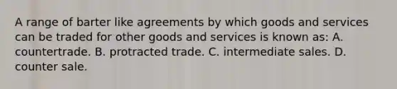 A range of barter like agreements by which goods and services can be traded for other goods and services is known as: A. countertrade. B. protracted trade. C. intermediate sales. D. counter sale.