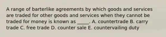 A range of barterlike agreements by which goods and services are traded for other goods and services when they cannot be traded for money is known as _____. A. countertrade B. carry trade C. free trade D. counter sale E. countervailing duty