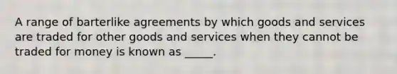 A range of barterlike agreements by which goods and services are traded for other goods and services when they cannot be traded for money is known as _____.