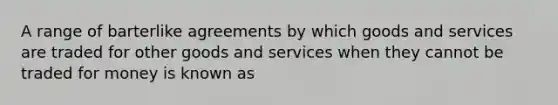 A range of barterlike agreements by which goods and services are traded for other goods and services when they cannot be traded for money is known as