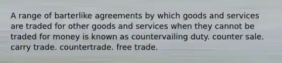 A range of barterlike agreements by which goods and services are traded for other goods and services when they cannot be traded for money is known as countervailing duty. counter sale. carry trade. countertrade. free trade.