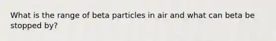 What is the range of beta particles in air and what can beta be stopped by?