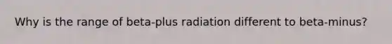 Why is the range of beta-plus radiation different to beta-minus?