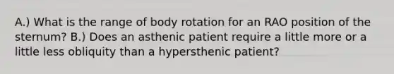 A.) What is the range of body rotation for an RAO position of the sternum? B.) Does an asthenic patient require a little more or a little less obliquity than a hypersthenic patient?