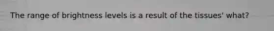 The range of brightness levels is a result of the tissues' what?