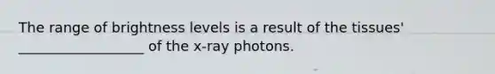 The range of brightness levels is a result of the tissues' __________________ of the x-ray photons.