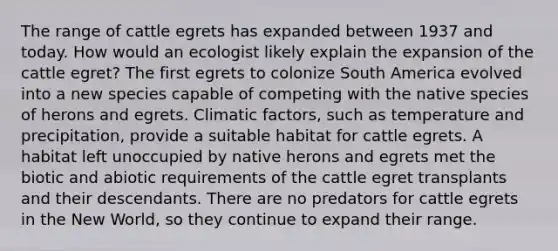 The range of cattle egrets has expanded between 1937 and today. How would an ecologist likely explain the expansion of the cattle egret? The first egrets to colonize South America evolved into a new species capable of competing with the native species of herons and egrets. Climatic factors, such as temperature and precipitation, provide a suitable habitat for cattle egrets. A habitat left unoccupied by native herons and egrets met the biotic and abiotic requirements of the cattle egret transplants and their descendants. There are no predators for cattle egrets in the New World, so they continue to expand their range.