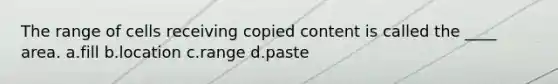 The range of cells receiving copied content is called the ____ area. a.fill b.location c.range d.paste