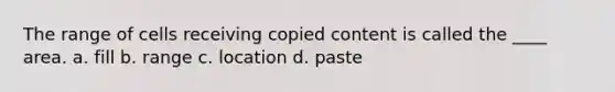 The range of cells receiving copied content is called the ____ area. a. fill b. range c. location d. paste