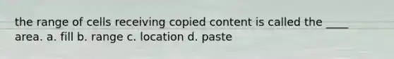 the range of cells receiving copied content is called the ____ area. a. fill b. range c. location d. paste