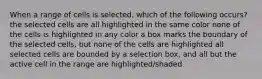 When a range of cells is selected, which of the following occurs? the selected cells are all highlighted in the same color none of the cells is highlighted in any color a box marks the boundary of the selected cells, but none of the cells are highlighted all selected cells are bounded by a selection box, and all but the active cell in the range are highlighted/shaded