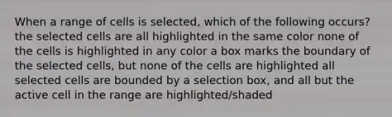 When a range of cells is selected, which of the following occurs? the selected cells are all highlighted in the same color none of the cells is highlighted in any color a box marks the boundary of the selected cells, but none of the cells are highlighted all selected cells are bounded by a selection box, and all but the active cell in the range are highlighted/shaded